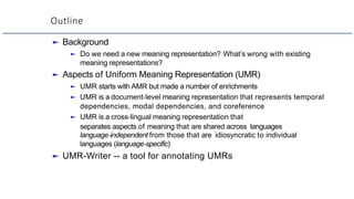 Outline
► Background
► Do we need a new meaning representation? What’s wrong with existing
meaning representations?
► Aspects of Uniform Meaning Representation (UMR)
► UMR starts with AMR but made a number of enrichments
► UMR is a document-level meaning representation that represents temporal
dependencies, modal dependencies, and coreference
► UMR is a cross-lingual meaning representation that
separates aspects of meaning that are shared across languages
language-independent from those that are idiosyncratic to individual
languages (language-specific)
► UMR-Writer -- a tool for annotating UMRs
 