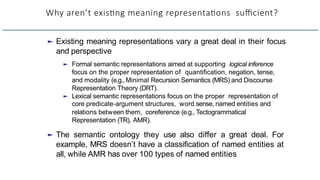 Why aren’t exisHng meaning representaHons suﬃcient?
► Existing meaning representations vary a great deal in their focus
and perspective
► Formal semantic representations aimed at supporting logical inference
focus on the proper representation of quantification, negation, tense,
and modality (e.g., Minimal Recursion Semantics (MRS) and Discourse
Representation Theory (DRT).
► Lexical semantic representations focus on the proper representation of
core predicate-argument structures, word sense, named entities and
relations between them, coreference (e.g., Tectogrammatical
Representation (TR), AMR).
► The semantic ontology they use also differ a great deal. For
example, MRS doesn’t have a classification of named entities at
all, while AMR has over 100 types of named entities
 