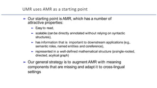 UMR uses AMR as a starting point
► Our starting point is AMR, which has a number of
attractive properties:
► Easy to read,
► scalable (can be directly annotated without relying on syntactic
structures),
► has information that is important to downstream applications (e.g.,
semantic roles, named entities and coreference),
► represented in a well-defined mathematical structure (asingle-rooted,
directed, acylical graph)
► Our general strategy is to augment AMR with meaning
components that are missing and adapt it to cross-lingual
settings
 