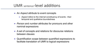 UMR sentence-level addi6ons
► An Aspect attribute to event concepts
► Aspect refers to the internal constituency of events - their
temporal and qualitative boundedness
► Person and number attributes for pronouns and other
nominal expressions
► A set of concepts and relations for discourse relations
between clauses
► Quantification scope between quantified expressions to
facilitate translation of UMR to logical expressions
 