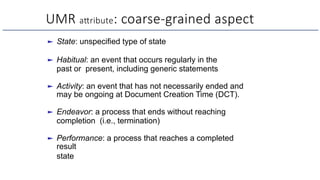UMR aNribute: coarse-grained aspect
► State: unspecified type of state
► Habitual: an event that occurs regularly in the
past or present, including generic statements
► Activity: an event that has not necessarily ended and
may be ongoing at Document Creation Time (DCT).
► Endeavor: a process that ends without reaching
completion (i.e., termination)
► Performance: a process that reaches a completed
result
state
 