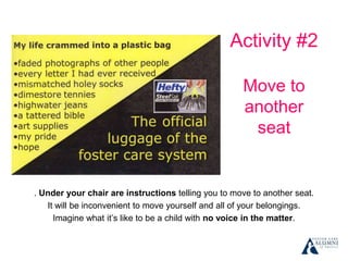 Activity #2
Move to
another
seat
. Under your chair are instructions telling you to move to another seat.
It will be inconvenient to move yourself and all of your belongings.
Imagine what it’s like to be a child with no voice in the matter.
 