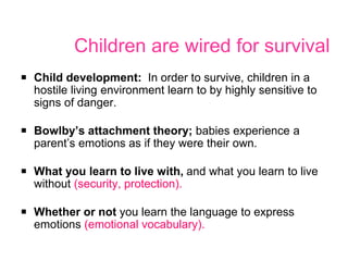 Children are wired for survival
￭ Child development: In order to survive, children in a
hostile living environment learn to by highly sensitive to
signs of danger.
￭ Bowlby’s attachment theory; babies experience a
parent’s emotions as if they were their own.
￭ What you learn to live with, and what you learn to live
without (security, protection).
￭ Whether or not you learn the language to express
emotions (emotional vocabulary).
 