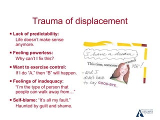 Trauma of displacement
￭ Lack of predictability:
Life doesn’t make sense
anymore.
￭ Feeling powerless:
Why can’t I fix this?
￭ Want to exercise control:
If I do “A,” then “B” will happen.
￭ Feelings of inadequacy:
“I’m the type of person that
people can walk away from…”
￭ Self-blame: “It’s all my fault.”
Haunted by guilt and shame.
 