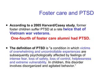 Foster care and PTSD
￭ According to a 2005 Harvard/Casey study, former
foster children suffer PTSD at a rate twice that of
Vietnam war veterans.
One-fourth of foster care alumni had PTSD.
￭ The definition of PTSD is "a condition in which victims
of overwhelming and uncontrollable experiences are
subsequently psychologically affected by feelings of
intense fear, loss of safety, loss of control, helplessness
and extreme vulnerability. In children, this disorder
involves disorganized and agitated behavior.“
 