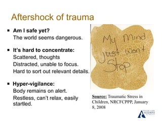 Aftershock of trauma
￭ Am I safe yet?
The world seems dangerous.
￭ It’s hard to concentrate:
Scattered, thoughts
Distracted, unable to focus.
Hard to sort out relevant details.
￭ Hyper-vigilance:
Body remains on alert.
Restless, can’t relax, easily
startled.
Source: Traumatic Stress in
Children, NRCFCPPP, January
8, 2008
 