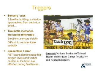 Triggers
￭ Sensory cues
A familiar building, a shadow
approaching from behind, a
smell…
￭ Traumatic memories
are stored differently
Emotions, sensory details
Difficult to communicate
verbally
￭ Speechless Terror
PET scans demonstrate that
oxygen levels and verbal
centers of the brain are
affected during flashbacks.
Sources: National Institute of Mental
Health and the Ross Center for Anxiety
and Related Disorders
 