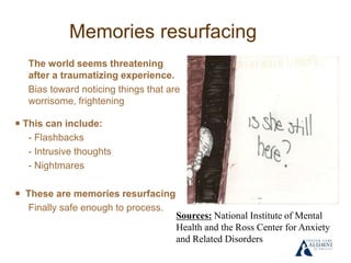 Memories resurfacing
The world seems threatening
after a traumatizing experience.
Bias toward noticing things that are
worrisome, frightening
￭ This can include:
- Flashbacks
- Intrusive thoughts
- Nightmares
￭ These are memories resurfacing
Finally safe enough to process.
Sources: National Institute of Mental
Health and the Ross Center for Anxiety
and Related Disorders
 