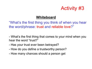 Activity #3
Whiteboard
“What’s the first thing you think of when you hear
the word/phrase: trust and reliable love?”
- What’s the first thing that comes to your mind when you
hear the word “trust?”
- Has your trust ever been betrayed?
- How do you define a trustworthy person?
- How many chances should a person get
 