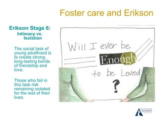 Foster care and Erikson
Erikson Stage 6:
Intimacy vs.
Isolation
The social task of
young adulthood is
to create strong,
long-lasting bonds
of friendship and
love.
Those who fail in
this task risk
remaining isolated
for the rest of their
lives.
 