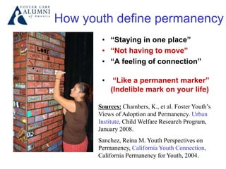 How youth define permanency
• “Staying in one place”
• “Not having to move”
• “A feeling of connection”
• “Like a permanent marker”
(Indelible mark on your life)
Sources: Chambers, K., et al. Foster Youth’s
Views of Adoption and Permanency. Urban
Institute, Child Welfare Research Program,
January 2008.
Sanchez, Reina M. Youth Perspectives on
Permanency, California Youth Connection,
California Permanency for Youth, 2004.
 