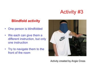 Activity #3
Blindfold activity
• One person is blindfolded
• We each can give them a
different instruction, but only
one instruction
• Try to navigate them to the
front of the room
Activity created by Angie Cross
 