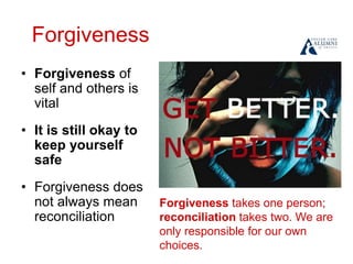 Forgiveness
• Forgiveness of
self and others is
vital
• It is still okay to
keep yourself
safe
• Forgiveness does
not always mean
reconciliation
Forgiveness takes one person;
reconciliation takes two. We are
only responsible for our own
choices.
 