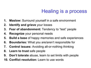 Healing is a process
1. Maslow: Surround yourself in a safe environment
2. Identify and grieve your losses
3. Fear of abandonment: Tendency to “test” people
4. Recognize your personal needs
5. Build a base of happy memories and safe experiences
6. Boundaries: What you are/aren’t responsible for
7. Control issues: Avoiding all-or-nothing thinking
8. Learn to trust safe people
9. Don’t tolerate abuse, learn to set limits with people
10. Conflict resolution: Learn to use words
 