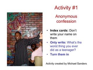 Activity #1
Anonymous
confession
• Index cards: Don’t
write your name on
them
• Only write: What’s the
worst thing you ever
did as a teenager?
• Turn them in
Activity created by Michael Sanders
 