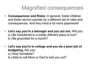 Magnified consequences
• Consequences and Risks: In general, foster children
and foster alumni operate by a different set of rules and
consequences. And they have a lot more paperwork!
• Let's say you're a teenager and you act out. Will you:
a.) Be transferred to a totally different place to live?
b.) Be grounded for a month?
• Let's say you're in college and you do a poor job of
budgeting. Are you:
a.) Now homeless?
b.) Able to call Mom or Dad to bail you out?
 