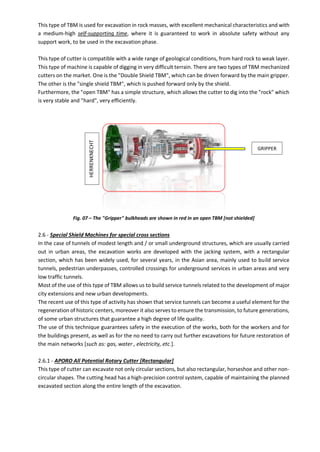 This type of TBM is used for excavation in rock masses, with excellent mechanical characteristics and with
a medium-high self-supporting time, where it is guaranteed to work in absolute safety without any
support work, to be used in the excavation phase.
This type of cutter is compatible with a wide range of geological conditions, from hard rock to weak layer.
This type of machine is capable of digging in very difficult terrain. There are two types of TBM mechanized
cutters on the market. One is the "Double Shield TBM", which can be driven forward by the main gripper.
The other is the "single shield TBM", which is pushed forward only by the shield.
Furthermore, the "open TBM" has a simple structure, which allows the cutter to dig into the "rock" which
is very stable and "hard", very efficiently.
Fig. 07 – The "Gripper" bulkheads are shown in red in an open TBM [not shielded]
2.6 - Special Shield Machines for special cross sections
In the case of tunnels of modest length and / or small underground structures, which are usually carried
out in urban areas, the excavation works are developed with the jacking system, with a rectangular
section, which has been widely used, for several years, in the Asian area, mainly used to build service
tunnels, pedestrian underpasses, controlled crossings for underground services in urban areas and very
low traffic tunnels.
Most of the use of this type of TBM allows us to build service tunnels related to the development of major
city extensions and new urban developments.
The recent use of this type of activity has shown that service tunnels can become a useful element for the
regeneration of historic centers, moreover it also serves to ensure the transmission, to future generations,
of some urban structures that guarantee a high degree of life quality.
The use of this technique guarantees safety in the execution of the works, both for the workers and for
the buildings present, as well as for the no need to carry out further excavations for future restoration of
the main networks [such as: gas, water , electricity, etc.].
2.6.1 - APORO All Potential Rotary Cutter [Rectangular]
This type of cutter can excavate not only circular sections, but also rectangular, horseshoe and other non-
circular shapes. The cutting head has a high-precision control system, capable of maintaining the planned
excavated section along the entire length of the excavation.
GRIPPER
HERRENKNECHT
 