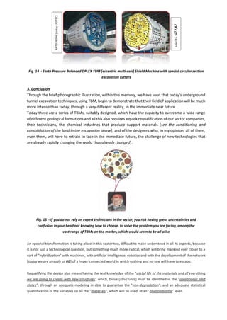 Fig. 14 - Earth Pressure Balanced DPLEX TBM [eccentric multi-axis] Shield Machine with special circular section
excavation cutters
3. Conclusion
Through the brief photographic illustration, within this memory, we have seen that today's underground
tunnel excavation techniques, using TBM, begin to demonstrate that their field of application will be much
more intense than today, through a very different reality, in the immediate near future.
Today there are a series of TBMs, suitably designed, which have the capacity to overcome a wide range
of different geological formations and all this also requires a quick requalification of our sector companies,
their technicians, the chemical industries that produce support materials [see the conditioning and
consolidation of the land in the excavation phase], and of the designers who, in my opinion, all of them,
even them, will have to retrain to face in the immediate future, the challenge of new technologies that
are already rapidly changing the world [has already changed].
Fig. 15 - If you do not rely on expert technicians in the sector, you risk having great uncertainties and
confusion in your head not knowing how to choose, to solve the problem you are facing, among the
vast range of TBMs on the market, which would seem to be all alike
An epochal transformation is taking place in this sector too, difficult to make understood in all its aspects, because
it is not just a technological question, but something much more radical, which will bring mankind ever closer to a
sort of "hybridization" with machines, with artificial intelligence, robotics and with the development of the network
[today we are already at 6G] of a hyper-connected world in which nothing and no one will have to escape.
Requalifying the design also means having the real knowledge of the "useful life of the materials and of everything
we are going to create with new structures" which, these [structures] must be identified in the "operational limit
states", through an adequate modeling in able to guarantee the "non-degradation", and an adequate statistical
quantification of the variables on all the "materials", which will be used, at an "environmental" level.
UGITEC
-

7,67
MITSUBISHI
[today
UGITEC]
 