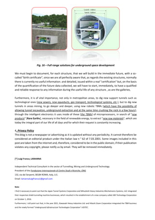 Fig. 16 – Full range solutions for underground space development
We must begin to document, for each structure, that we will build in the immediate future, with a so-
called "birth certificate", since we are all perfectly aware that, as regards the existing structures, normally
there is currently no useful information. and detailed, issued within a real "certification" but, on the basis
of the quantification of the future data collected, we will have to start, immediately, to have a qualified
and reliable response to any information during the useful life of any structure , as are the galleries.
Furthermore, it is of vital importance, not only in metropolitan areas, to dig new support tunnels such as
technological ones [new sewers, new aqueducts, gas transport, technological systems, etc.], but to dig new
tunnels in areas mining, to go deeper and deeper, using new robotic TBMs [which have the possibility of
allowing tunnel excavation, underground extraction and at the same time crushing the rock in a few hours],
through the intelligent electronics it uses inside of these [the TBMs] of microprocessors, in search of "new
products" [Rare Earths], necessary in the field of renewable energy, to extract "new raw materials", which are
today the integral part of our life of all days and for which their request is constantly increasing.
4. Privacy Policy
This blog is not a newspaper or advertising as it is updated without any periodicity. It cannot therefore be
considered an editorial product under the Italian law n ° 62 of 7.03.2001. Some images included in this
post are taken from the internet and, therefore, considered to be in the public domain; if their publication
violates any copyright, please notify us by email. They will be removed immediately.
[*] Luigi Franco, LAMANNA
Independent Technical Consultant in the sector of Tunnelling, Mining and Underground Technology
President of the Fondazione Internazionale di Centro Studi e Ricerche, ONG
132, via dei Serpenti, 00184 ROMA, Italy, U.E.
Email: lamannaluigifranco1@gmail.com
Note:
I find it necessary to point out that the Japan Tunnel Systems Corporation and Mitsubishi Heavy Industries Mechatronics Systems, Ltd. integrated
their respective shield tunneling machine businesses, which resulted in the establishment of a new company called JIM Technology Corporation
on October 1, 2016.
Furthermore, I still point out that, in the year 2021, Kawasaki Heavy Industries Ltd. and Hitachi Zosen Corporation integrated the TBM business
and the newly formed "Underground Infrastructure Technologies Corporation" UGITEC.
 