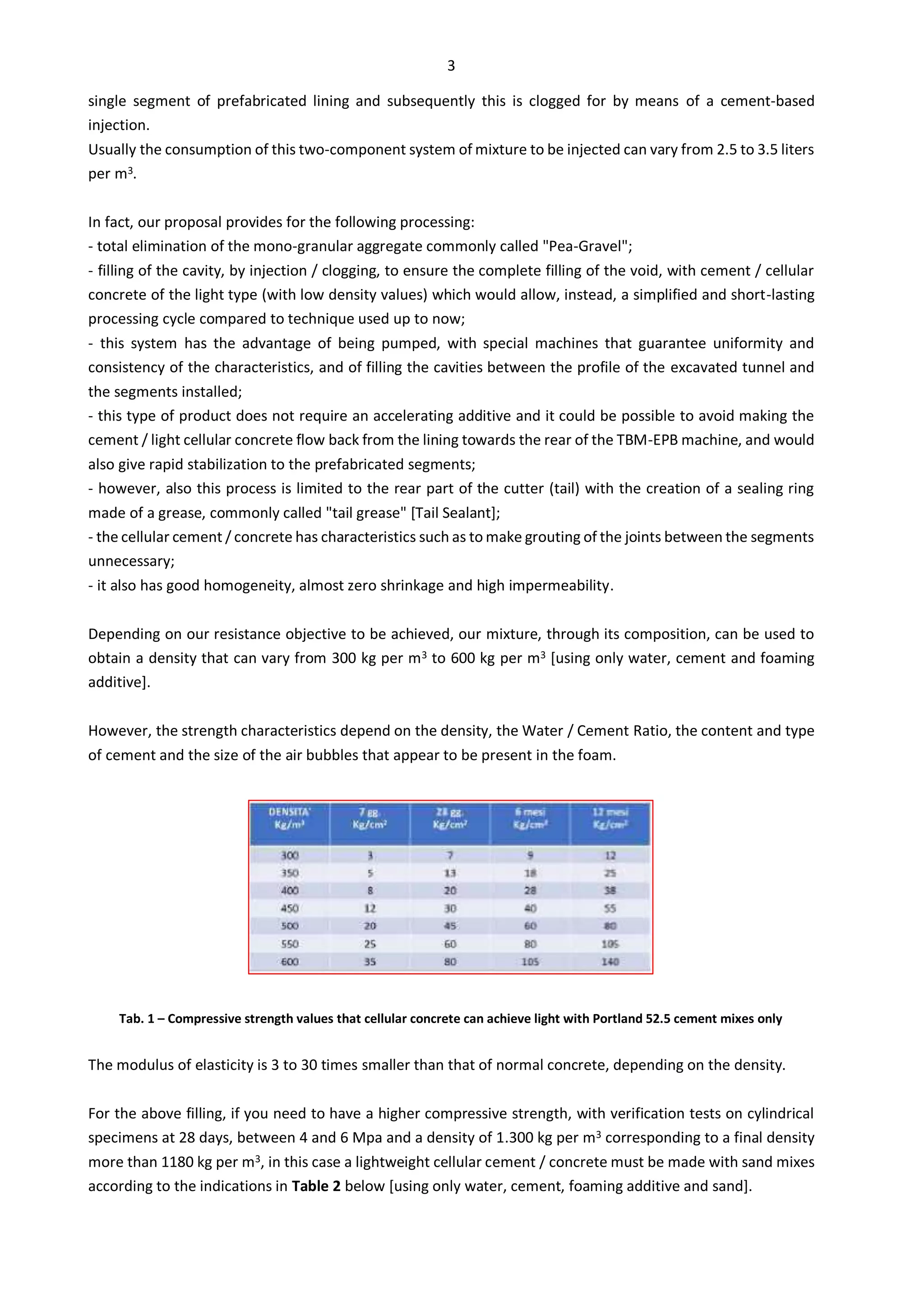 3
single segment of prefabricated lining and subsequently this is clogged for by means of a cement-based
injection.
Usually the consumption of this two-component system of mixture to be injected can vary from 2.5 to 3.5 liters
per m3.
In fact, our proposal provides for the following processing:
- total elimination of the mono-granular aggregate commonly called "Pea-Gravel";
- filling of the cavity, by injection / clogging, to ensure the complete filling of the void, with cement / cellular
concrete of the light type (with low density values) which would allow, instead, a simplified and short-lasting
processing cycle compared to technique used up to now;
- this system has the advantage of being pumped, with special machines that guarantee uniformity and
consistency of the characteristics, and of filling the cavities between the profile of the excavated tunnel and
the segments installed;
- this type of product does not require an accelerating additive and it could be possible to avoid making the
cement / light cellular concrete flow back from the lining towards the rear of the TBM-EPB machine, and would
also give rapid stabilization to the prefabricated segments;
- however, also this process is limited to the rear part of the cutter (tail) with the creation of a sealing ring
made of a grease, commonly called "tail grease" [Tail Sealant];
- the cellular cement / concrete has characteristics such as to make grouting of the joints between the segments
unnecessary;
- it also has good homogeneity, almost zero shrinkage and high impermeability.
Depending on our resistance objective to be achieved, our mixture, through its composition, can be used to
obtain a density that can vary from 300 kg per m3 to 600 kg per m3 [using only water, cement and foaming
additive].
However, the strength characteristics depend on the density, the Water / Cement Ratio, the content and type
of cement and the size of the air bubbles that appear to be present in the foam.
Tab. 1 – Compressive strength values that cellular concrete can achieve light with Portland 52.5 cement mixes only
The modulus of elasticity is 3 to 30 times smaller than that of normal concrete, depending on the density.
For the above filling, if you need to have a higher compressive strength, with verification tests on cylindrical
specimens at 28 days, between 4 and 6 Mpa and a density of 1.300 kg per m3 corresponding to a final density
more than 1180 kg per m3, in this case a lightweight cellular cement / concrete must be made with sand mixes
according to the indications in Table 2 below [using only water, cement, foaming additive and sand].
 