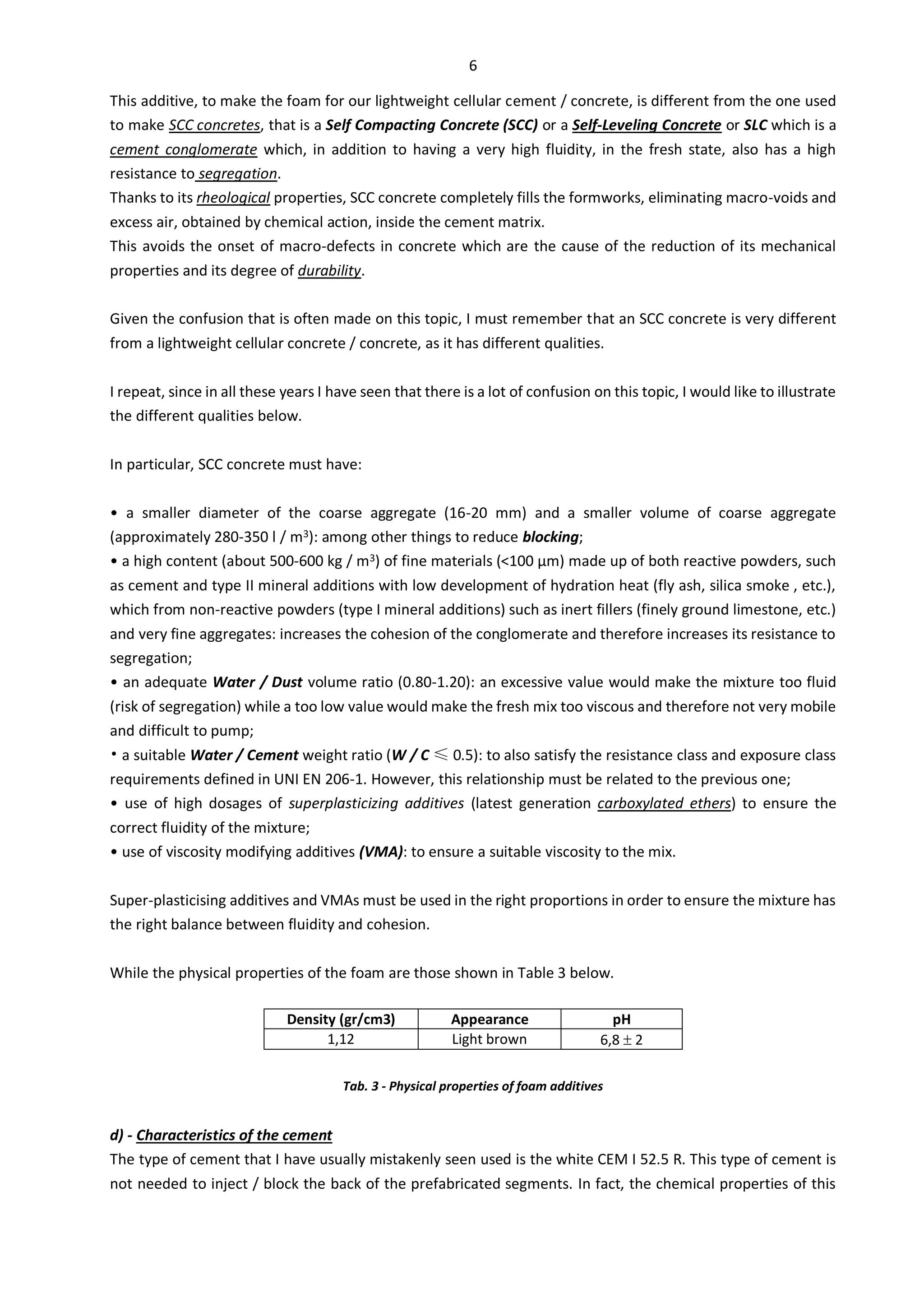 6
This additive, to make the foam for our lightweight cellular cement / concrete, is different from the one used
to make SCC concretes, that is a Self Compacting Concrete (SCC) or a Self-Leveling Concrete or SLC which is a
cement conglomerate which, in addition to having a very high fluidity, in the fresh state, also has a high
resistance to segregation.
Thanks to its rheological properties, SCC concrete completely fills the formworks, eliminating macro-voids and
excess air, obtained by chemical action, inside the cement matrix.
This avoids the onset of macro-defects in concrete which are the cause of the reduction of its mechanical
properties and its degree of durability.
Given the confusion that is often made on this topic, I must remember that an SCC concrete is very different
from a lightweight cellular concrete / concrete, as it has different qualities.
I repeat, since in all these years I have seen that there is a lot of confusion on this topic, I would like to illustrate
the different qualities below.
In particular, SCC concrete must have:
• a smaller diameter of the coarse aggregate (16-20 mm) and a smaller volume of coarse aggregate
(approximately 280-350 l / m3): among other things to reduce blocking;
• a high content (about 500-600 kg / m3) of fine materials (<100 µm) made up of both reactive powders, such
as cement and type II mineral additions with low development of hydration heat (fly ash, silica smoke , etc.),
which from non-reactive powders (type I mineral additions) such as inert fillers (finely ground limestone, etc.)
and very fine aggregates: increases the cohesion of the conglomerate and therefore increases its resistance to
segregation;
• an adequate Water / Dust volume ratio (0.80-1.20): an excessive value would make the mixture too fluid
(risk of segregation) while a too low value would make the fresh mix too viscous and therefore not very mobile
and difficult to pump;
• a suitable Water / Cement weight ratio (W / C ≤ 0.5): to also satisfy the resistance class and exposure class
requirements defined in UNI EN 206-1. However, this relationship must be related to the previous one;
• use of high dosages of superplasticizing additives (latest generation carboxylated ethers) to ensure the
correct fluidity of the mixture;
• use of viscosity modifying additives (VMA): to ensure a suitable viscosity to the mix.
Super-plasticising additives and VMAs must be used in the right proportions in order to ensure the mixture has
the right balance between fluidity and cohesion.
While the physical properties of the foam are those shown in Table 3 below.
Density (gr/cm3) Appearance pH
1,12 Light brown 6,8  2
Tab. 3 - Physical properties of foam additives
d) - Characteristics of the cement
The type of cement that I have usually mistakenly seen used is the white CEM I 52.5 R. This type of cement is
not needed to inject / block the back of the prefabricated segments. In fact, the chemical properties of this
 