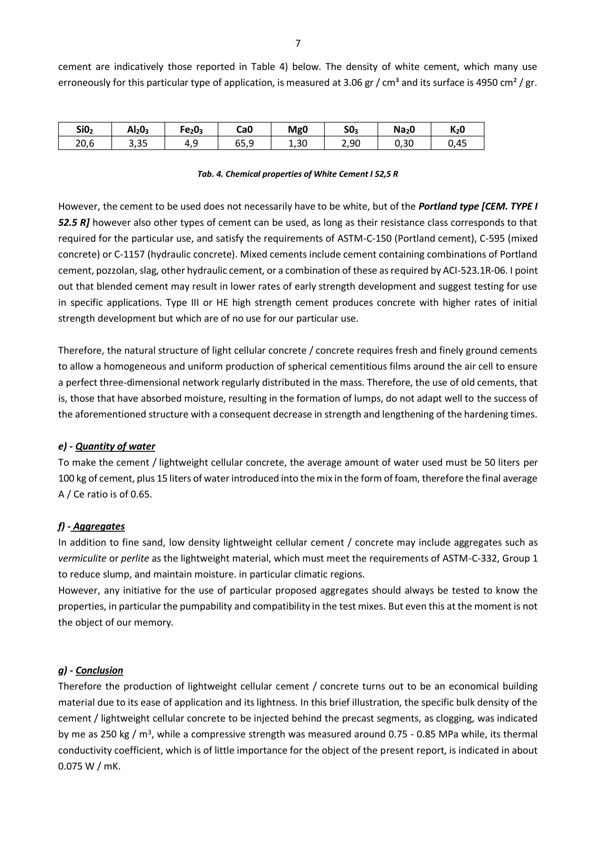7
cement are indicatively those reported in Table 4) below. The density of white cement, which many use
erroneously for this particular type of application, is measured at 3.06 gr / cm³ and its surface is 4950 cm² / gr.
Si02 Al203 Fe203 Ca0 Mg0 S03 Na20 K20
20,6 3,35 4,9 65,9 1,30 2,90 0,30 0,45
Tab. 4. Chemical properties of White Cement I 52,5 R
However, the cement to be used does not necessarily have to be white, but of the Portland type [CEM. TYPE I
52.5 R] however also other types of cement can be used, as long as their resistance class corresponds to that
required for the particular use, and satisfy the requirements of ASTM-C-150 (Portland cement), C-595 (mixed
concrete) or C-1157 (hydraulic concrete). Mixed cements include cement containing combinations of Portland
cement, pozzolan, slag, other hydraulic cement, or a combination of these as required by ACI-523.1R-06. I point
out that blended cement may result in lower rates of early strength development and suggest testing for use
in specific applications. Type III or HE high strength cement produces concrete with higher rates of initial
strength development but which are of no use for our particular use.
Therefore, the natural structure of light cellular concrete / concrete requires fresh and finely ground cements
to allow a homogeneous and uniform production of spherical cementitious films around the air cell to ensure
a perfect three-dimensional network regularly distributed in the mass. Therefore, the use of old cements, that
is, those that have absorbed moisture, resulting in the formation of lumps, do not adapt well to the success of
the aforementioned structure with a consequent decrease in strength and lengthening of the hardening times.
e) - Quantity of water
To make the cement / lightweight cellular concrete, the average amount of water used must be 50 liters per
100 kg of cement, plus 15 liters of water introduced into themix in the form of foam, therefore the final average
A / Ce ratio is of 0.65.
f) - Aggregates
In addition to fine sand, low density lightweight cellular cement / concrete may include aggregates such as
vermiculite or perlite as the lightweight material, which must meet the requirements of ASTM-C-332, Group 1
to reduce slump, and maintain moisture. in particular climatic regions.
However, any initiative for the use of particular proposed aggregates should always be tested to know the
properties, in particular the pumpability and compatibility in the test mixes. But even this at the moment is not
the object of our memory.
g) - Conclusion
Therefore the production of lightweight cellular cement / concrete turns out to be an economical building
material due to its ease of application and its lightness. In this brief illustration, the specific bulk density of the
cement / lightweight cellular concrete to be injected behind the precast segments, as clogging, was indicated
by me as 250 kg / m3, while a compressive strength was measured around 0.75 - 0.85 MPa while, its thermal
conductivity coefficient, which is of little importance for the object of the present report, is indicated in about
0.075 W / mK.
 
