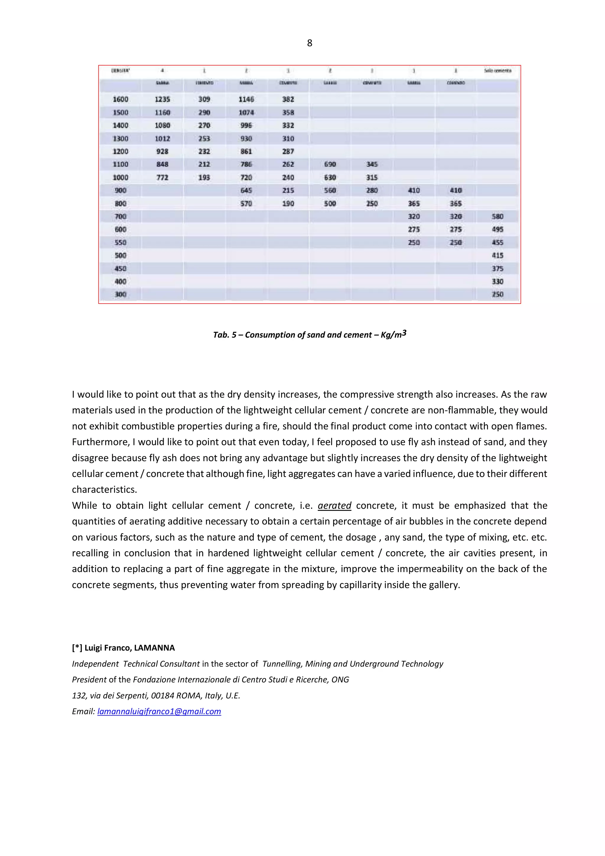 8
Tab. 5 – Consumption of sand and cement – Kg/m3
I would like to point out that as the dry density increases, the compressive strength also increases. As the raw
materials used in the production of the lightweight cellular cement / concrete are non-flammable, they would
not exhibit combustible properties during a fire, should the final product come into contact with open flames.
Furthermore, I would like to point out that even today, I feel proposed to use fly ash instead of sand, and they
disagree because fly ash does not bring any advantage but slightly increases the dry density of the lightweight
cellular cement / concrete that although fine, light aggregates can have a varied influence, due to their different
characteristics.
While to obtain light cellular cement / concrete, i.e. aerated concrete, it must be emphasized that the
quantities of aerating additive necessary to obtain a certain percentage of air bubbles in the concrete depend
on various factors, such as the nature and type of cement, the dosage , any sand, the type of mixing, etc. etc.
recalling in conclusion that in hardened lightweight cellular cement / concrete, the air cavities present, in
addition to replacing a part of fine aggregate in the mixture, improve the impermeability on the back of the
concrete segments, thus preventing water from spreading by capillarity inside the gallery.
[*] Luigi Franco, LAMANNA
Independent Technical Consultant in the sector of Tunnelling, Mining and Underground Technology
President of the Fondazione Internazionale di Centro Studi e Ricerche, ONG
132, via dei Serpenti, 00184 ROMA, Italy, U.E.
Email: lamannaluigifranco1@gmail.com
 