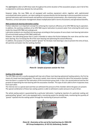 The seal must be able to fulfill these tasks throughout the entire duration of the excavation project, even if all of this
is subjected to continuous abrasion by rock particles.
However today, the new TBMs are all equipped with auxiliary equipment which, together with sophisticated
centralized lubrication systems, can inject sealing oil or grease directly into the bearings in precise quantities to ensure
optimal lubrication with minimal waste and without environmental contamination, also maximizing in lower costs.
Therefore, correct lubrication management allows multiplication both in terms of economic and operational benefits.
Main products for bearing lubrication-sealing
Friction reduction is an important concept for achieving the maximum efficiency of an EPB TBM during its operation.
In addition, the working conditions of an EPB TBM require lubrication to prevent water from entering the work area
inside the closed EPB TBM and underground.
Lubrication products are classified into two groups according to their purpose of use as basic main bearing lubrication
[3] and end shield sealing of EPB TBM (called tail).
However, the lubricating grease that is used is intended to reduce the friction between the main drive and the main
basic bearing, thus increasing the life of the main bearing and optimizing the overall efficiency.
In addition, the purpose of using the sealant “grease” for the basic main bearings is also to prevent the entry of dust,
dirt particles and water into the working chamber.
Photo 03 - Samples of greases used for the Tests
Sealing of the labyrinth
The EPB TBM end mill is usually equipped with two sets of base main bearing waterproof sealing systems, the first by
means of a head main bearing gasket. The second, sealed, more internal, towards the side of the excavation chamber,
here too there is a system for the lubrication of the transmission group seals. In fact, this second external seal has the
purpose of separating the main bearing with the excavation chamber. This type of seal is able to form 4 separate areas
from each other.
The internal one is a special axial seal that can withstand the pressure of the chamber where the gears are present.
The special combination of these two sealing systems is able to withstand a water pressure of up to 10 bar.
The whole sealing system is guaranteed by a particular lubrication / sealing by injection of a particular sealing and
waterproofing "grease" and is also equipped with a monitoring system for possible leaks, monitoring the quantity of
"grease" injected into the sealing system through the monitoring of pressure and flow.
Photo 04 - Illustration of the seal of the head bearing of a TBM-EPB
SKF Group headquarters, SE-415 50, Gothenburg, Sweden
 