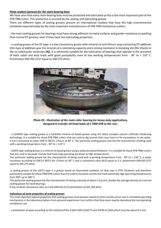 Paste sealant (grease) for the main bearing base
We have seen that every main bearing base must be protected and lubricated as this is the most important part of the
EPB TBM cutter. This protection is ensured by the sealing and lubricating grease.
There are different types of sealing greases present on international markets that have the high environmental
standards required today by the most important manufacturers of EPB TBM mechanical cutters:
- the main sealing greases for bearings must have strong adhesion to metal surfaces and greater resistance to washing
than normal EP greases, even if they have less lubricating properties;
- a sealing grease of the EP type is a low consistency grease with mineral oil and lithium soap containing EP additives
(this type of additives give the mineral oil a lubricating capacity and a strong resistance to breaking the film thanks to
the so-called polar molecules [4]). It is extremely suitable for the lubrication of bearings that operate in the presence
of both radial and axial loads with good pumpability even at low working temperatures from - 30° to + 110° C.
Penetration DIN-ISO-2137 equal to 260-275 dmm;
Photo 05 - Illustration of the main roller bearing for heavy-duty applications,
designed to transfer all head loads of a TBM-EPB to the rear.
- a LGWM2 type sealing grease is a synthetic-mineral oil based grease using the latest complex calcium sulfonate thickening
technology. It is suitable for those EPB TBM cutters that are used to dig tunnels that cross rivers or for excavations in sea water.
It has a resistance to water DIN 51 807/1, 3 hours at 90° C. This particular sealing grease also has the characteristic of being used
with a working temperature from - 40° to + 110° C.
- LGHP2 type sealing grease is a mineral oil based grease using a polyurea based thickener. It is suitable for those EPB TBM cutters
that are used to excavate tunnels that have long operating durations at high temperatures.
This particular sealing grease has the characteristic of being used with a working temperature from - 40° to + 150° C, a water
resistance according to DIN-51 807/1 for 3 hours at 90° C and a consistency class NLGI equal to 2-3, penetration DIN-ISO-2137
equal to 245-275 dmm.
-a sealing grease of the LGET2 type is a grease based on fluorinated synthetic oil that uses a PTFE thickener and therefore
particularly suitable for those TBM EPB cutters that are used to excavate tunnels that have extremely high operating temperatures
from 200° up to 260° C.
This particular sealing grease has the characteristic of having a density of about 1.9 g.cm3, double the average density of a normal
sealing grease for head bearings.
It has an NLGI consistency class of 2 and DIN-ISO-2137 penetration of 265-295 dmm.
Indications of some properties of sealing greases
The most important typical properties that sealing greases must possess, based on tests carried out on real or simulated operating
mechanisms in the laboratory (where from personal experience I can confirm that they never exactly reproduce the real operating
conditions), are:
- a prevention of wear according to the method of the 4 balls DIN 51350-T5 and ASTM-D-2266 which must be about 0.5 mm.
 