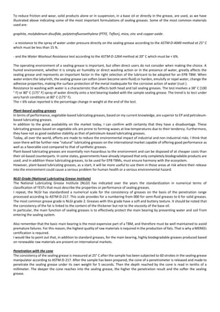 To reduce friction and wear, solid products alone or in suspension, in a base oil or directly in the grease, are used, as we have
illustrated above indicating some of the most important formulations of sealing greases. Some of the most common materials
used are:
graphite, molybdenum disulfide, polytetrafluoroethylene (PTFE, Teflon), mica, zinc and copper oxide.
- a resistance to the spray of water under pressure directly on the sealing grease according to the ASTM-D-4049 method at 25° C
which must be less than 15 %.
- and the Water Washout Resistance test according to the ASTM-D-1264 method at 20° C which must be < 6%.
The operating environment of a sealing grease is important, but often direct users do not consider when making the choice. A
humid environment, whether it is simply air humidity or direct washing action or in the presence of water, greatly affects the
sealing grease and represents an important factor in the right selection of the lubricant to be adopted for an EPB TBM. When
water enters the labyrinth, the sealing grease can soften (even become semi-fluid) or harden, emulsify or repel water, change the
adhesive properties, making the surface protection of the metal inadequate for the corrosive action of water (rust ).
Resistance to washing with water is a characteristic that affects both head and tail sealing greases. The test involves a 38° C [100
° F] or 80° C [175° F] spray of water directly onto a test bearing loaded with the sample sealing grease. The trend is to test under
very harsh conditions at 80° C (175° F).
The < 6% value reported is the percentage change in weight at the end of the test.
Plant-based sealing greases
In terms of performance, vegetable-based lubricating greases, based on my current knowledge, are superior to EP and petroleum-
based lubricating greases.
In addition to the great availability on the market today, I can confirm with certainty that they have a disadvantage. These
lubricating greases based on vegetable oils are prone to forming waxes at low temperatures due to their tendency. Furthermore,
they have not as good oxidative stability as that of petroleum-based lubricating greases.
Today, all over the world, efforts are made to reduce the environmental impact of industrial and non-industrial risks. I think that
soon there will be further new "natural" lubricating greases on the international market capable of offering good performance as
well as a favorable cost compared to that of synthetic greases.
Plant-based lubricating greases are essentially non-hazardous to the environment and can be disposed of at cheaper costs than
their oil-based counterparts. In some states, governments have already imposed that only completely biodegradable products are
used, and in addition these lubricating greases, to be used for EPB TBMs, must ensure harmony with the ecosystem.
However, plant-based lubricating greases, as a start, it will be more useful to use them in those areas at risk where their release
into the environment could cause a serious problem for human health or a serious environmental hazard.
NLGI Grade (National Lubricating Grease Institute)
The National Lubricating Grease Institute (NLGI) has indicated over the years the standardization in numerical terms of
classification of TESTs that must describe the properties or performance of sealing greases.
I repeat, the NLGI has standardized a numerical scale for the consistency of greases on the basis of the penetration range
processed according to ASTM-D-217. This scale provides for a numbering from 000 for semi-fluid greases to 6 for solid greases.
The most common grease grade is NLGI grade 2. Greases with this grade have a soft and buttery texture. It should be noted that
the consistency of the fat is linked to the content of the thickener but not to the viscosity of the base oil.
In particular, the main function of sealing greases is to effectively protect the main bearing by preventing water and soil from
entering the sealing system.
Also remember that the basic main bearing is the most expensive part of a TBM, and therefore must be well maintained to avoid
premature failures. For this reason, the highest quality of raw materials is required in the production of fats. That is why a MERKEL
certification is required.
I would like to point out that, in addition to standard greases, for the main bearing, highly biodegradable greases produced based
on renewable raw materials are present on international markets.
Penetration with the cone
The consistency of the sealing grease is measured at 25° C after the sample has been subjected to 60 strokes in the sealing grease
manipulator according to ASTM-D-217. After the sample has been prepared, the cone of a penetrometer is released and made to
penetrate the sealing grease under its own weight for 5 seconds. Then the depth reached by the cone is read in tenths of a
millimeter. The deeper the cone reaches into the sealing grease, the higher the penetration result and the softer the sealing
grease.
 