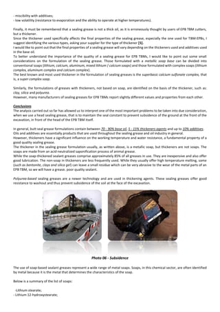 - miscibility with additives;
- low volatility (resistance to evaporation and the ability to operate at higher temperatures).
Finally, it must be remembered that a sealing grease is not a thick oil, as it is erroneously thought by users of EPB TBM cutters,
but a thickener.
Since the thickener used specifically affects the final properties of the sealing grease, especially the one used for TBM-EPBs, I
suggest identifying the various types, asking your supplier for the type of thickener [5].
I would like to point out that the final properties of a sealing grease will vary depending on the thickeners used and additives used
in the base oil.
To better understand the importance of the quality of a sealing grease for EPB TBMs, I would like to point out some small
considerations on the formulation of the sealing grease. Those formulated with a metallic soap base can be divided into
conventional soaps (lithium, calcium, aluminum, mixed lithium / calcium soaps) and those formulated with complex soaps (lithium
complex, aluminum complex and calcium complex).
The best known and most used thickener in the formulation of sealing greases is the superbasic calcium sulfonate complex, that
is, a super complex soap.
Similarly, the formulations of greases with thickeners, not based on soap, are identified on the basis of the thickener, such as:
clay, silica and polyurea.
However, many manufacturers of sealing greases for EPB TBMs report slightly different values and properties from each other.
Conclusions
The analysis carried out so far has allowed us to interpret one of the most important problems to be taken into due consideration,
when we use a head sealing grease, that is to maintain the seal constant to prevent subsidence of the ground at the front of the
excavation, in front of the head of the EPB TBM itself.
In general, butt seal grease formulations contain between 70 - 90% base oil, 5 - 15% thickeners agents and up to 10% additives.
Oils and additives are essentially products that are used throughout the sealing grease and oil industry in general.
However, thickeners have a significant influence on the working temperature and water resistance, a fundamental property of a
good quality sealing grease.
The thickener in the sealing grease formulation usually, as written above, is a metallic soap, but thickeners are not soaps. The
soaps are made from an acid-neutralized saponification process of animal grease.
While the soap-thickened sealant greases comprise approximately 85% of all greases in use. They are inexpensive and also offer
good lubrication. The non-soap in thickeners are less frequently used. While they usually offer high temperature melting, some
(such as bentonite, clays and silica gel) can leave a small residue which can be very abrasive to the wear of the metal parts of an
EPB TBM, so we will have a grease. poor quality sealant.
Polyurea-based sealing greases are a newer technology and are used in thickening agents. These sealing greases offer good
resistance to washout and thus prevent subsidence of the soil at the face of the excavation.
Photo 06 - Subsidence
The use of soap-based sealant greases represent a wide range of metal soaps. Soaps, in this chemical sector, are often identified
by metal because it is the metal that determines the characteristics of the soap.
Below is a summary of the list of soaps:
-Lithium stearate;
- Lithium 12-hydroxystearate;
 