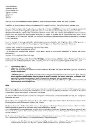 - Lithium complex;
- Hydrated calcium;
- Anhydrous calcium;
- Calcium complex;
- Aluminum;
- Sodium;
- Barium.
So in conclusion, sodium-based butt sealing grease are often incompatible sealing greases with other thickeners.
In addition, as discussed above, sodium sealing greases offer less water resistance than others types of sealing greases.
However, the consumption of the head sealing grease depends on the type of EPB TBM used based on the geological-geotechnical
situations and other conditioning factors such as: the pressure inside the excavation chamber and the presence of water.
Many times, these factors are not due to consolidation problems or even to the very nature of the land affected by the excavation
process but to their poor quality of opposing the strong pressure exerted by the water, and its entry into the shield, while a failure
is more likely to occur at the end of the TBM. This subsidence contributes to the deformation of the ground above the tunnel and
is called subsidence.
I want to conclude by pointing out that the subsidence phenomenon, due to the lack of tightness of the tail fat, generates a
complexity of phenomena, all aimed at causing a lowering of the ground on the surface. In particular, this causes:
- damage to the infrastructures and buildings present on the surface;
- a lack of worker safety during the work phases;
- an increase in the stresses in the temporary coating with a decline in the resistance parameters of the soils due to their
heterogeneity;
- a trigger of the instability of the whole slope.
But this (subsidence of the ground in the tail of the TBM) [6] due to its complexity, will be the subject of a subsequent study, very
detailed, not only for the characterization of the problem but also for a series of soil conditioning products that come used.
(*) LAMANNA LUIGI FRANCO
Independent Consultant Tunneling
Mining and oil specialized in mechanized tunneling with Hard Rock TBM and soft soil EPB Shields expert and consultant in
structural reinforcement.
LAMANNA Luigi Franco, performs for 45 years professional consultingand technical direction inthe various sectors of civil, industrial,
military, hydraulics, railway, highway and recent years in the sector of “tunneling” and “mining” on the correct use of special “resin”
and related technologies for consolidation, repair and maintenance of masonry, concrete, iron and wood.
Is the author of numerous scientific publications and is always engaged in the study and development of “innovative materials” and
related techniques and technologies used.
Note:
[[1] - Tools, among which we consider the 17 "cutters (single and double), which detach the material from the front that they attack, the rippers
(knives), equipped with a special cutting edge with hard metal, and the scapers (scrapers) Buckets, on the other hand, provide for the removal
of the detached material, also protecting the disc cutters from damage.
[2] - Along the TBM excavation route the ground is very heterogeneous and can appear as compact, degraded or weak rock, even loose ground,
especially in fault zones.
[3] - Usually the main bearing diameter varies up to 12 - 15 meters and has a weight that can exceed 200 tons. The level of consumption of both
greases depends on the recommendations of the EPB TBM suppliers.
[4] - the novelty consists in the fact that synthetic esters are already equipped with this type of molecules and therefore, unlike mineral oils or
hydrocarbon-based oils, which do not have them, do not require the addition of additives.
A mineral-based oil, with increasing workloads, has points of discontinuity where the lubricant film breaks, causing friction peaks unlike with
lubricant with 3% EP additives. With lubrication performed with synthetic esters there are no friction peaks thanks to the polar molecules
naturally present in it.
[5] - To better understand, purely as an indication to anticipate your future needs, some typical representative properties of the thickeners most
used in the formulation of fats and which have the greatest influence on the final properties:
I. calcium soap fats. They have great mechanical stability, excellent water resistance and have poor oxidation stability.
II. 12-hydroxystearate lithium fats. They have a very soft and thermostable structure, good water resistance.
 