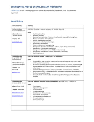 CONFIDENTIAL PROFILE OF KAPIL SHIVAAN PREMCHAND
Career Goal: To find a challenging position to meet my competencies, capabilities, skills, education and
experience.
Work History
COMPANY DETAILS BRIEFING
Employment Date:
1st October 2015-Current
Industry: Business
Consulting Services
Company: MFS
www.micafin.co.za
POSITION: Marketing & Business Consultant (1st October –Current)
Duties
- Marketing Consulting
- Business Consulting
- Business Planning (Writing of Business Plans, Feasibility Reports & Marketing Plans)
- Physical execution of client campaigns
- Monitor and evaluation of efforts
- Improvement & development strategies
- Monitoring of performance
- Recommendations and future planning
- Management of creative department i.e web and graphic design (3 personnel)
- Management of social media (1 personnel)
- Management of marketing for the MFS Brand (1 personnel)
- Management of the Business Planning Department (4 personnel)
- Marketing Research
Employment Date:
13 April 2015 – 30th
September 2015
Industry: Advertising /
Entertainment Network
Company: Itaxi
advertising
www.iten.co.za
POSITION: Marketing Manager ( 13 April 2015 – 30th September)
Duties
- Develop & test new marketing strategies which improve response rates among new &
existing customer segments.
- Accomplish marketing & sales objectives for the company by planning, implementing &
evaluating advertising, merchandising & trade promotion programs developing field
action plans
- Create marketing plans for the company clients that maximize clients profitability
- Monitor performance & implementation of all create strategy make recommendation to
further improve performance
- Conceptualize & monitor budget plans for assigned marketing plans for all projects
assigned
Employment Date:
18 October 2013 - Current
Industry: Retail, FMCG
Company: Hypercheck
www.checksave.co.za
www.checkstar.co.za
POSITION: Marketing Assistant / Junior Brand Manager (18 October 2013 – 13 April 2015)
Duties
- Team support
- Operations Management
- Public relations
- Product marketing
- Establishment of Housebrands
- Social media management
- Managing the corporate brand
- Promoter training
- Campaign manager
 