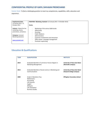 CONFIDENTIAL PROFILE OF KAPIL SHIVAAN PREMCHAND
Career Goal: To find a challenging position to meet my competencies, capabilities, skills, education and
experience.
Education & Qualifications
Employment Date:
15 January 2011- 15
October 2013
Industry: Below the line
marketing, Events,
promotions, activations.
Company: Connexit
Marketing Solutions
www.connexit.com
POSITION: Marketing Assistant (15 January 2011- 15 October 2013)
Duties
- Marketing of the various SAB brands
- Advertising
- Branding
- Public Relations
- Administration
- Customer involvement and interaction
- Office duties- campaign management
- Promoter supervising
YEAR QUALIFICATION INSTITUTE
2014 Graduated Bachelor of commerce Honors Degree in
Marketing Management
University of Kwa-Zulu Natal
(Westville campus)
2013 Graduated Bachelor of Social science in Marketing and
Communications
University of Kwa-Zulu Natal
(Howard College Campus)
2009 Grade 12 Bachelors Pass
Mathematics
Accounting
Life Sciences
English
Afrikaans
Life Orientation
Business Studies
Effingham Secondary School
 
