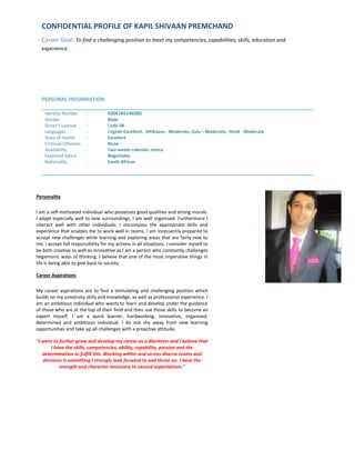 CONFIDENTIAL PROFILE OF KAPIL SHIVAAN PREMCHAND
Career Goal: To find a challenging position to meet my competencies, capabilities, skills, education and
experience.
PERSONAL INFORMATION
Identity Number : 9206185146085
Gender : Male
Driver's Licence : Code 08
Languages : English-Excellent, Afrikaans - Moderate, Zulu – Moderate, Hindi - Moderate
State of Health : Excellent
Criminal Offences : None
Availability : Two weeks calendar notice
Expected Salary : Negotiable
Nationality : South African
Personality
I am a self-motivated individual who possesses good qualities and strong morals.
I adapt especially well to new surroundings, I am well organised. Furthermore I
interact well with other individuals. I encompass the appropriate skills and
experience that enables me to work well in teams. I am incessantly prepared to
accept new challenges while learning and exploring areas that are fairly new to
me. I accept full responsibility for my actions in all situations. I consider myself to
be both creative as well as innovative as I am a person who constantly challenges
hegemonic ways of thinking. I believe that one of the most imperative things in
life is being able to give back to society.
Career Aspirations
My career aspirations are to find a stimulating and challenging position which
builds on my university skills and knowledge, as well as professional experience. I
am an ambitious individual who wants to learn and develop under the guidance
of those who are at the top of their field and then use those skills to become an
expert myself. I am a quick learner, hardworking, innovative, organized,
determined and ambitious individual. I do not shy away from new learning
opportunities and take up all challenges with a proactive attitude.
“I want to further grow and develop my career as a Marketer and I believe that
I have the skills, competencies, ability, capability, passion and the
determination to fulfill this. Working within and across diverse teams and
divisions is something I strongly look forward to and thrive on. I have the
strength and character necessary to exceed expectations.”
ATTACH AN
PROFESSIONAL PICTURE
OF YOURSELF
 