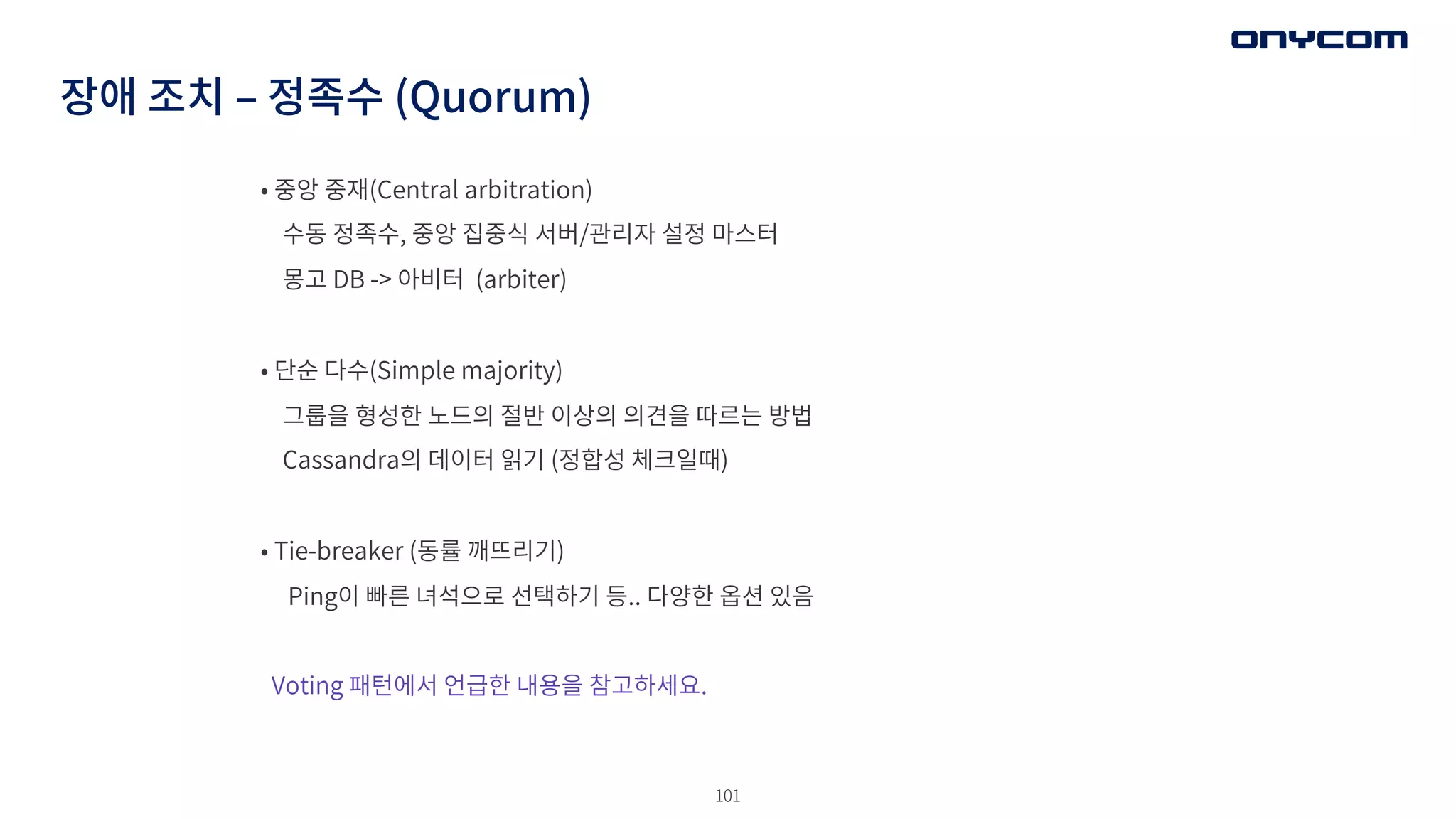 101
장애 조치 ‒ 정족수 (Quorum)
• 중앙 중재(Central arbitration)
수동 정족수, 중앙 집중식 서버/관리자 설정 마스터
몽고 DB -> 아비터 (arbiter)
• 단순 다수(Simple majority)
그룹을 형성한 노드의 절반 이상의 의견을 따르는 방법
Cassandra의 데이터 읽기 (정합성 체크일때)
• Tie-breaker (동률 깨뜨리기)
Ping이 빠른 녀석으로 선택하기 등.. 다양한 옵션 있음
Voting 패턴에서 언급한 내용을 참고하세요.
 