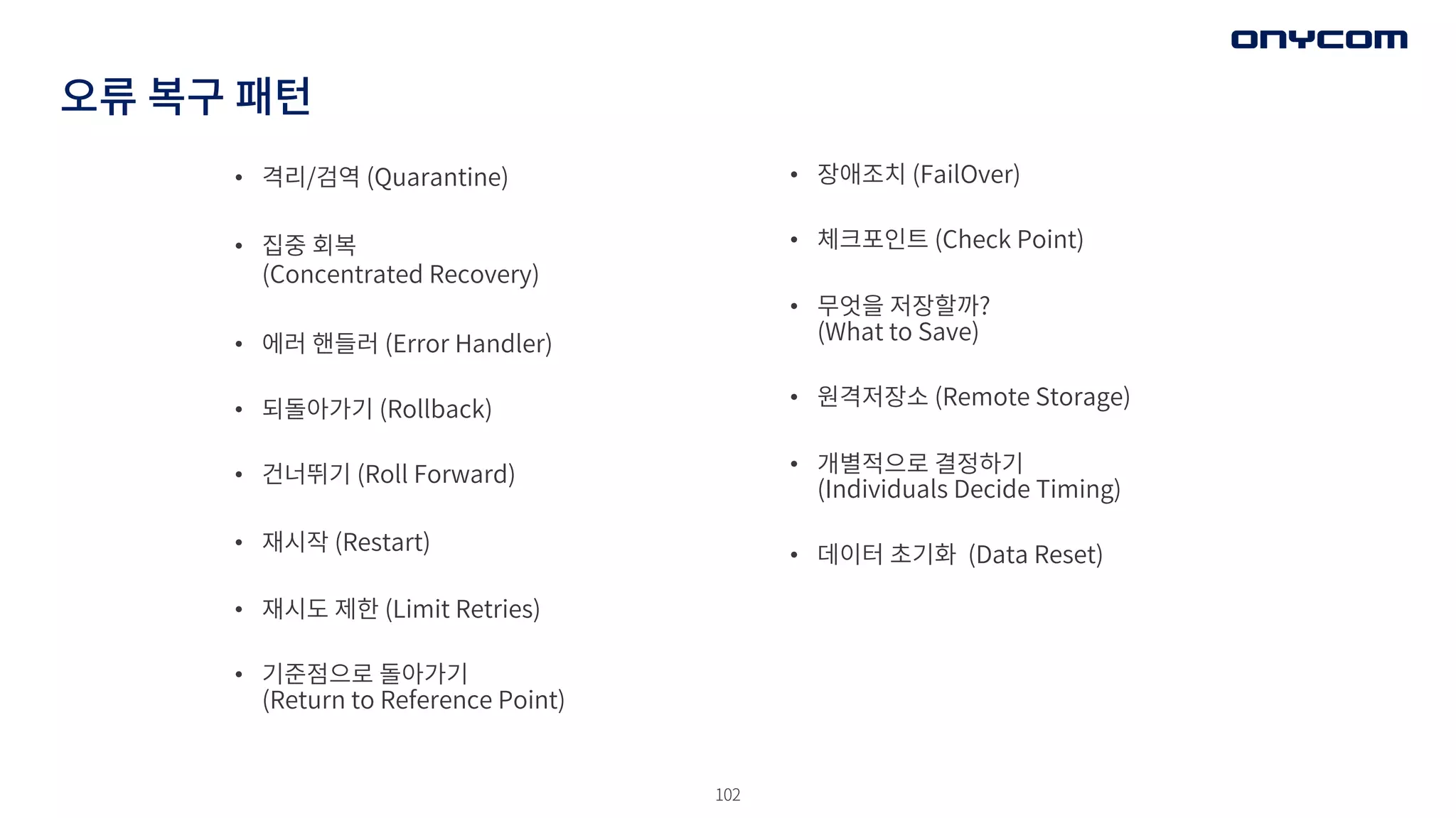102
오류 복구 패턴
• 격리/검역 (Quarantine)
• 집중 회복
(Concentrated Recovery)
• 에러 핸들러 (Error Handler)
• 되돌아가기 (Rollback)
• 건너뛰기 (Roll Forward)
• 재시작 (Restart)
• 재시도 제한 (Limit Retries)
• 기준점으로 돌아가기
(Return to Reference Point)
• 장애조치 (FailOver)
• 체크포인트 (Check Point)
• 무엇을 저장할까?
(What to Save)
• 원격저장소 (Remote Storage)
• 개별적으로 결정하기
(Individuals Decide Timing)
• 데이터 초기화 (Data Reset)
 