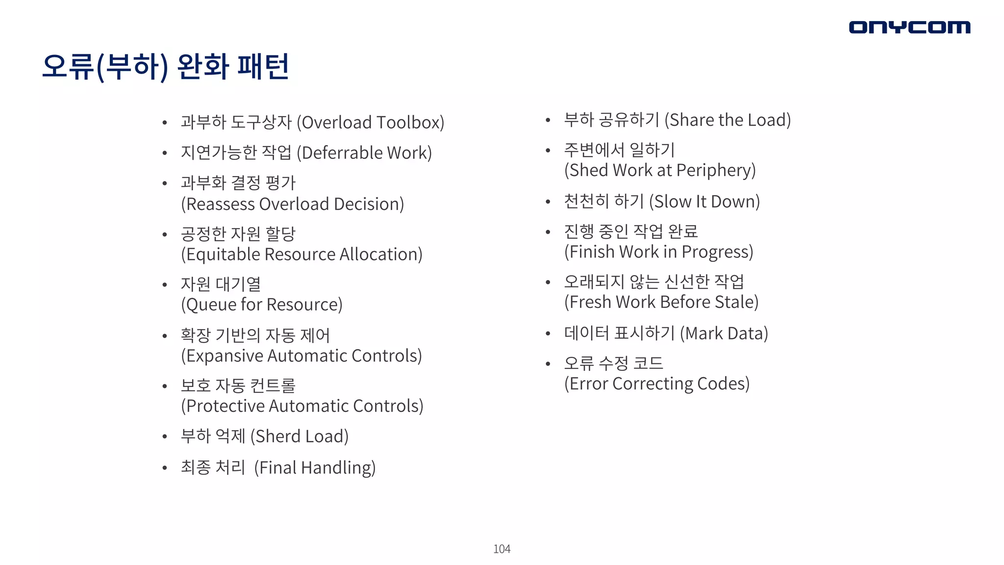 104
오류(부하) 완화 패턴
• 과부하 도구상자 (Overload Toolbox)
• 지연가능한 작업 (Deferrable Work)
• 과부화 결정 평가
(Reassess Overload Decision)
• 공정한 자원 할당
(Equitable Resource Allocation)
• 자원 대기열
(Queue for Resource)
• 확장 기반의 자동 제어
(Expansive Automatic Controls)
• 보호 자동 컨트롤
(Protective Automatic Controls)
• 부하 억제 (Sherd Load)
• 최종 처리 (Final Handling)
• 부하 공유하기 (Share the Load)
• 주변에서 일하기
(Shed Work at Periphery)
• 천천히 하기 (Slow It Down)
• 진행 중인 작업 완료
(Finish Work in Progress)
• 오래되지 않는 신선한 작업
(Fresh Work Before Stale)
• 데이터 표시하기 (Mark Data)
• 오류 수정 코드
(Error Correcting Codes)
 