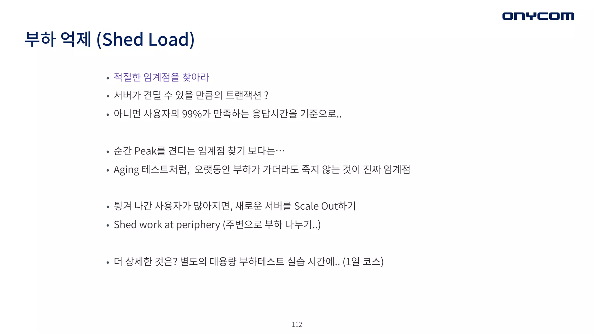112
부하 억제 (Shed Load)
• 적절한 임계점을 찾아라
• 서버가 견딜 수 있을 만큼의 트랜잭션 ?
• 아니면 사용자의 99%가 만족하는 응답시간을 기준으로..
• 순간 Peak를 견디는 임계점 찾기 보다는…
• Aging 테스트처럼, 오랫동안 부하가 가더라도 죽지 않는 것이 진짜 임계점
• 튕겨 나간 사용자가 많아지면, 새로운 서버를 Scale Out하기
• Shed work at periphery (주변으로 부하 나누기..)
• 더 상세한 것은? 별도의 대용량 부하테스트 실습 시간에.. (1일 코스)
 