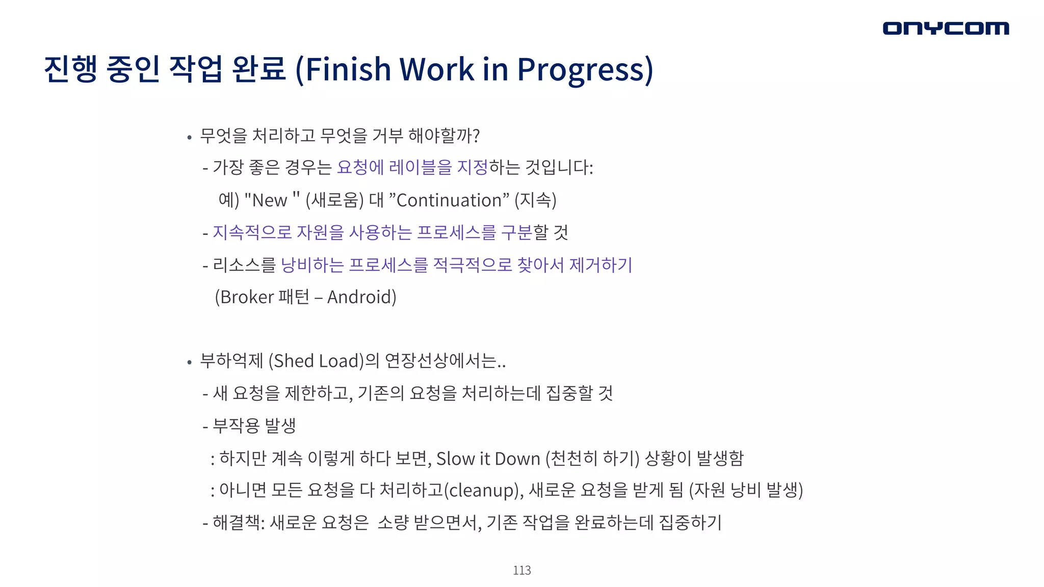 113
진행 중인 작업 완료 (Finish Work in Progress)
• 무엇을 처리하고 무엇을 거부 해야할까?
- 가장 좋은 경우는 요청에 레이블을 지정하는 것입니다:
예) "New＂(새로움) 대 ”Continuation” (지속)
- 지속적으로 자원을 사용하는 프로세스를 구분할 것
- 리소스를 낭비하는 프로세스를 적극적으로 찾아서 제거하기
(Broker 패턴 ‒ Android)
• 부하억제 (Shed Load)의 연장선상에서는..
- 새 요청을 제한하고, 기존의 요청을 처리하는데 집중할 것
- 부작용 발생
: 하지만 계속 이렇게 하다 보면, Slow it Down (천천히 하기) 상황이 발생함
: 아니면 모든 요청을 다 처리하고(cleanup), 새로운 요청을 받게 됨 (자원 낭비 발생)
- 해결책: 새로운 요청은 소량 받으면서, 기존 작업을 완료하는데 집중하기
 