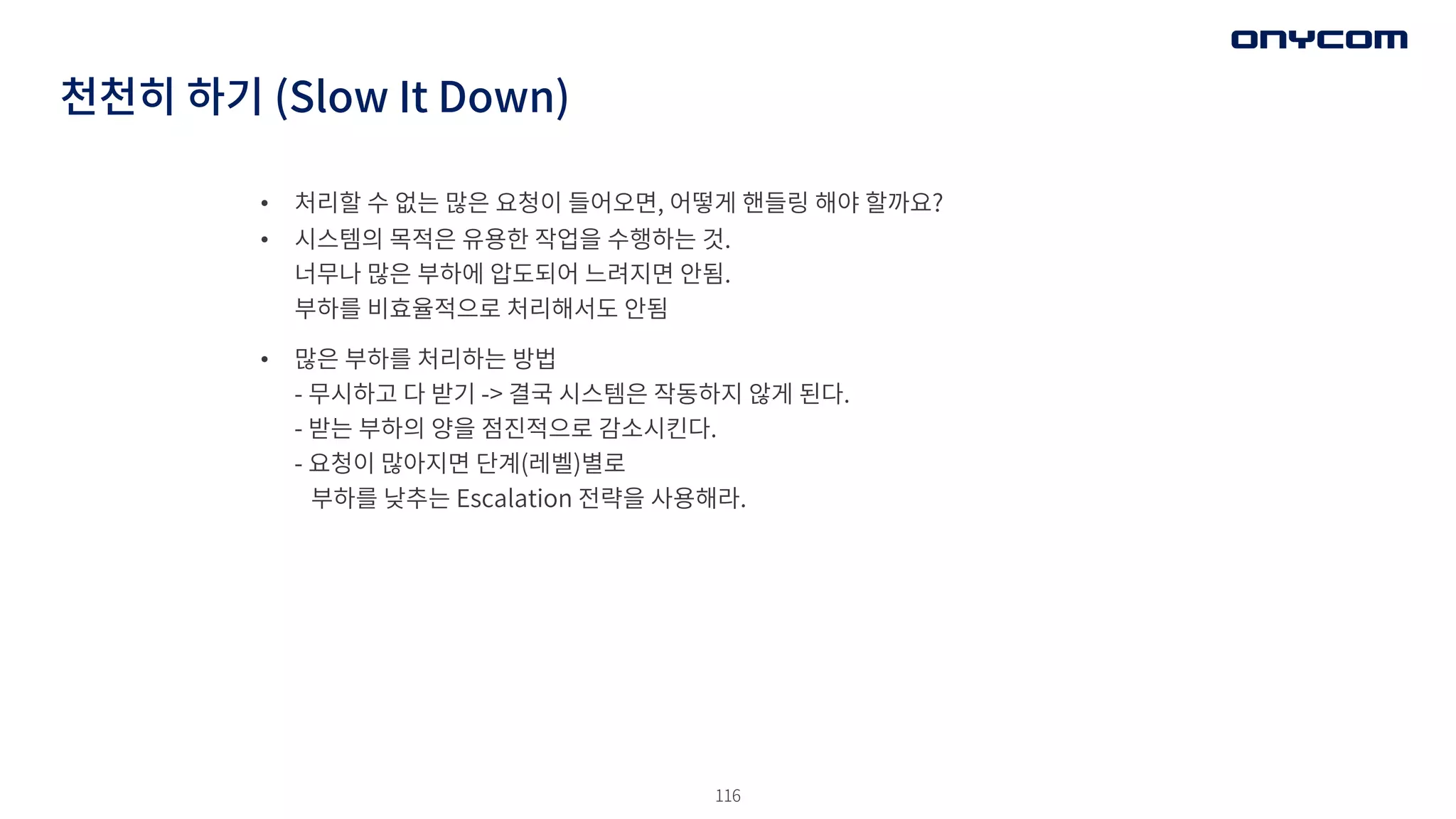 116
• 처리할 수 없는 많은 요청이 들어오면, 어떻게 핸들링 해야 할까요?
• 시스템의 목적은 유용한 작업을 수행하는 것.
너무나 많은 부하에 압도되어 느려지면 안됨.
부하를 비효율적으로 처리해서도 안됨
• 많은 부하를 처리하는 방법
- 무시하고 다 받기 -> 결국 시스템은 작동하지 않게 된다.
- 받는 부하의 양을 점진적으로 감소시킨다.
- 요청이 많아지면 단계(레벨)별로
부하를 낮추는 Escalation 전략을 사용해라.
천천히 하기 (Slow It Down)
 