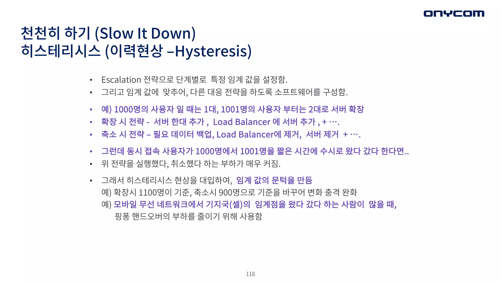 118
• Escalation 전략으로 단계별로 특정 임계 값을 설정함.
• 그리고 임계 값에 맞추어, 다른 대응 전략을 하도록 소프트웨어를 구성함.
• 예) 1000명의 사용자 일 때는 1대, 1001명의 사용자 부터는 2대로 서버 확장
• 확장 시 전략 - 서버 한대 추가 , Load Balancer 에 서버 추가 , + ….
• 축소 시 전략 ‒ 필요 데이터 백업, Load Balancer에 제거, 서버 제거 + ….
• 그런데 동시 접속 사용자가 1000명에서 1001명을 짧은 시간에 수시로 왔다 갔다 한다면..
• 위 전략을 실행했다, 취소했다 하는 부하가 매우 커짐.
• 그래서 히스테리시스 현상을 대입하여, 임계 값의 문턱을 만듬
예) 확장시 1100명이 기준, 축소시 900명으로 기준을 바꾸어 변화 충격 완화
예) 모바일 무선 네트워크에서 기지국(셀)의 임계점을 왔다 갔다 하는 사람이 많을 때,
핑퐁 핸드오버의 부하를 줄이기 위해 사용함
천천히 하기 (Slow It Down)
히스테리시스 (이력현상 ‒Hysteresis)
 