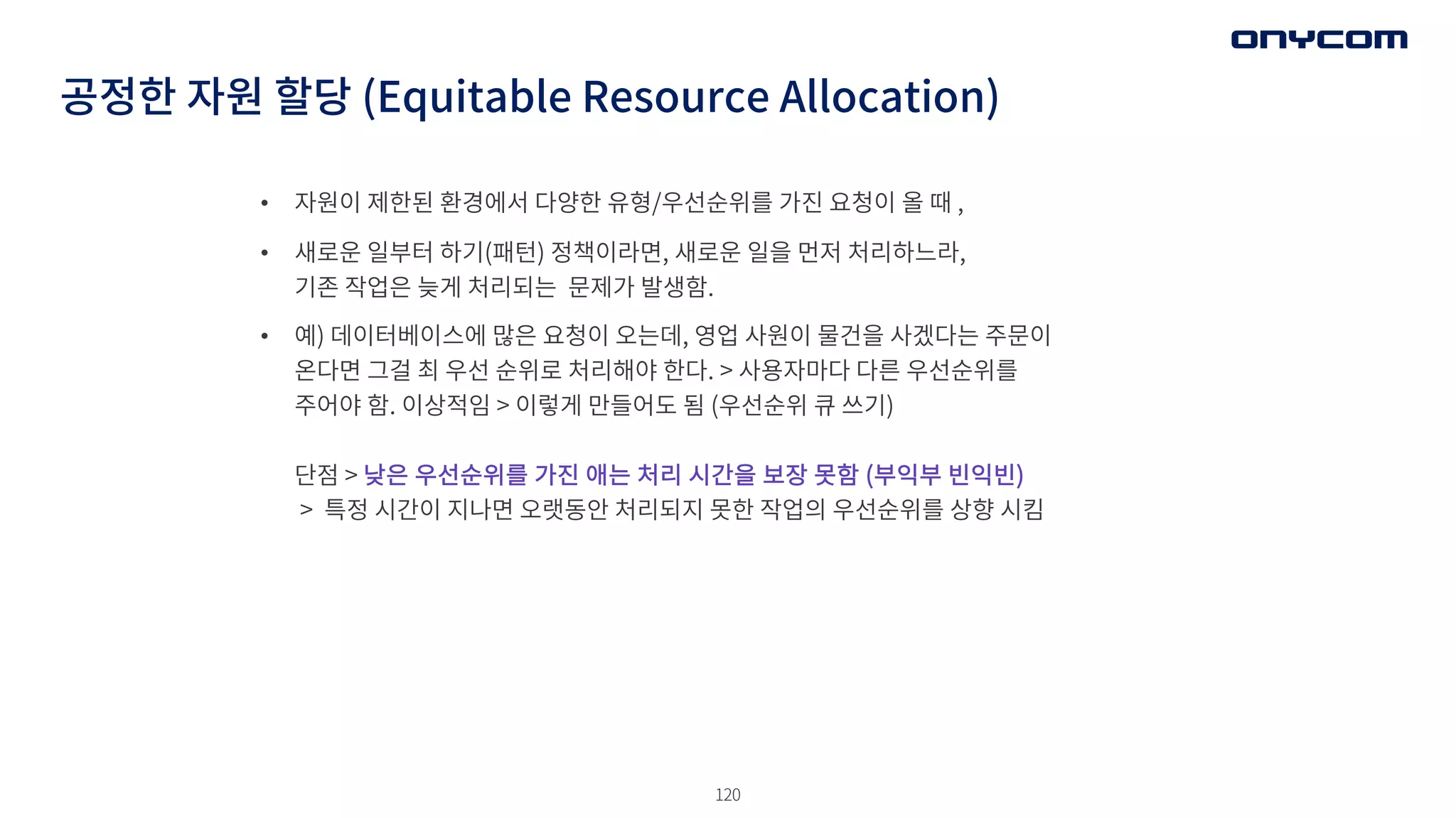 120
• 자원이 제한된 환경에서 다양한 유형/우선순위를 가진 요청이 올 때 ,
• 새로운 일부터 하기(패턴) 정책이라면, 새로운 일을 먼저 처리하느라,
기존 작업은 늦게 처리되는 문제가 발생함.
• 예) 데이터베이스에 많은 요청이 오는데, 영업 사원이 물건을 사겠다는 주문이
온다면 그걸 최 우선 순위로 처리해야 한다. > 사용자마다 다른 우선순위를
주어야 함. 이상적임 > 이렇게 만들어도 됨 (우선순위 큐 쓰기)
단점 > 낮은 우선순위를 가진 애는 처리 시간을 보장 못함 (부익부 빈익빈)
> 특정 시간이 지나면 오랫동안 처리되지 못한 작업의 우선순위를 상향 시킴
공정한 자원 할당 (Equitable Resource Allocation)
 