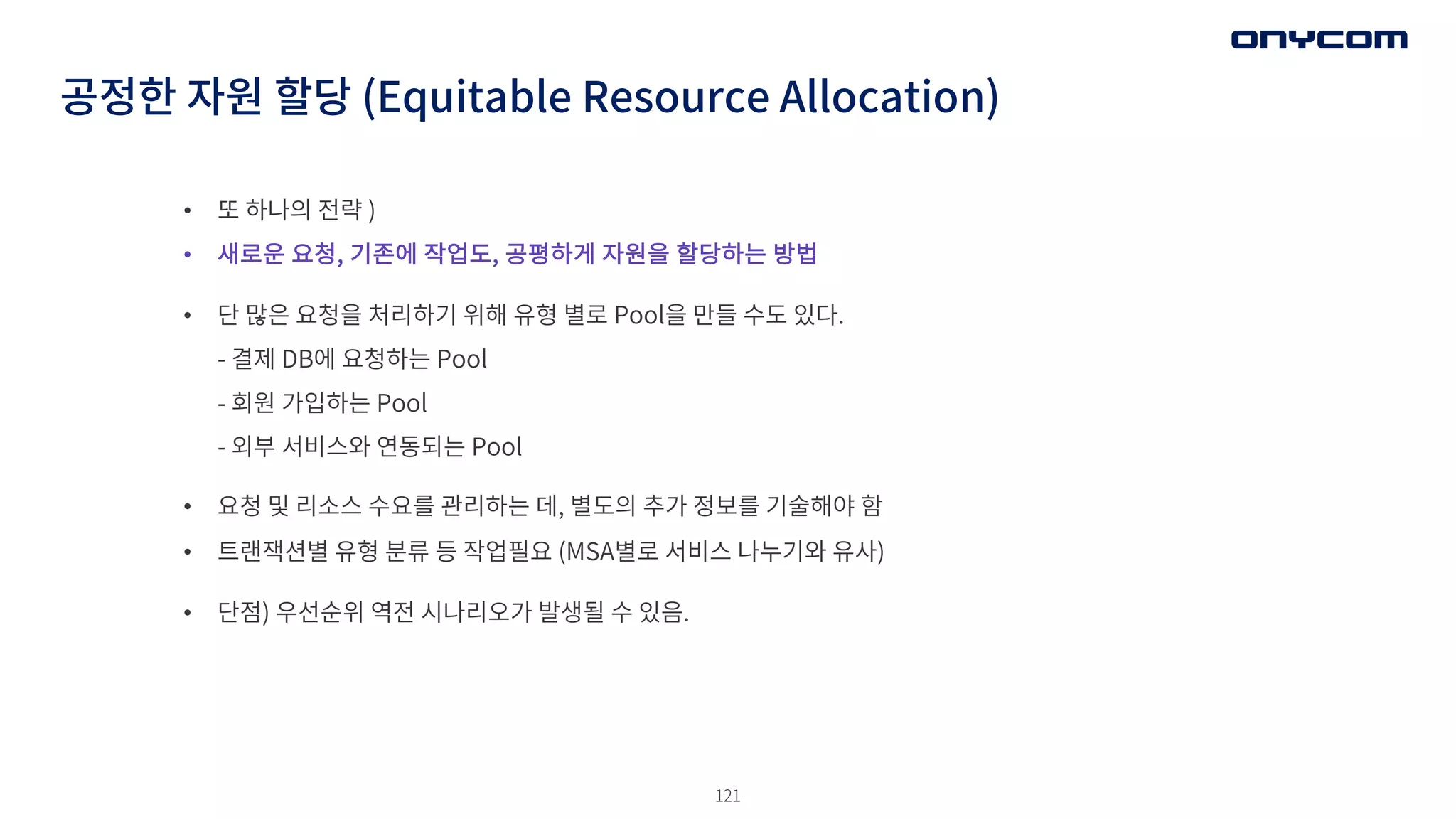 121
• 또 하나의 전략 )
• 새로운 요청, 기존에 작업도, 공평하게 자원을 할당하는 방법
• 단 많은 요청을 처리하기 위해 유형 별로 Pool을 만들 수도 있다.
- 결제 DB에 요청하는 Pool
- 회원 가입하는 Pool
- 외부 서비스와 연동되는 Pool
• 요청 및 리소스 수요를 관리하는 데, 별도의 추가 정보를 기술해야 함
• 트랜잭션별 유형 분류 등 작업필요 (MSA별로 서비스 나누기와 유사)
• 단점) 우선순위 역전 시나리오가 발생될 수 있음.
공정한 자원 할당 (Equitable Resource Allocation)
 