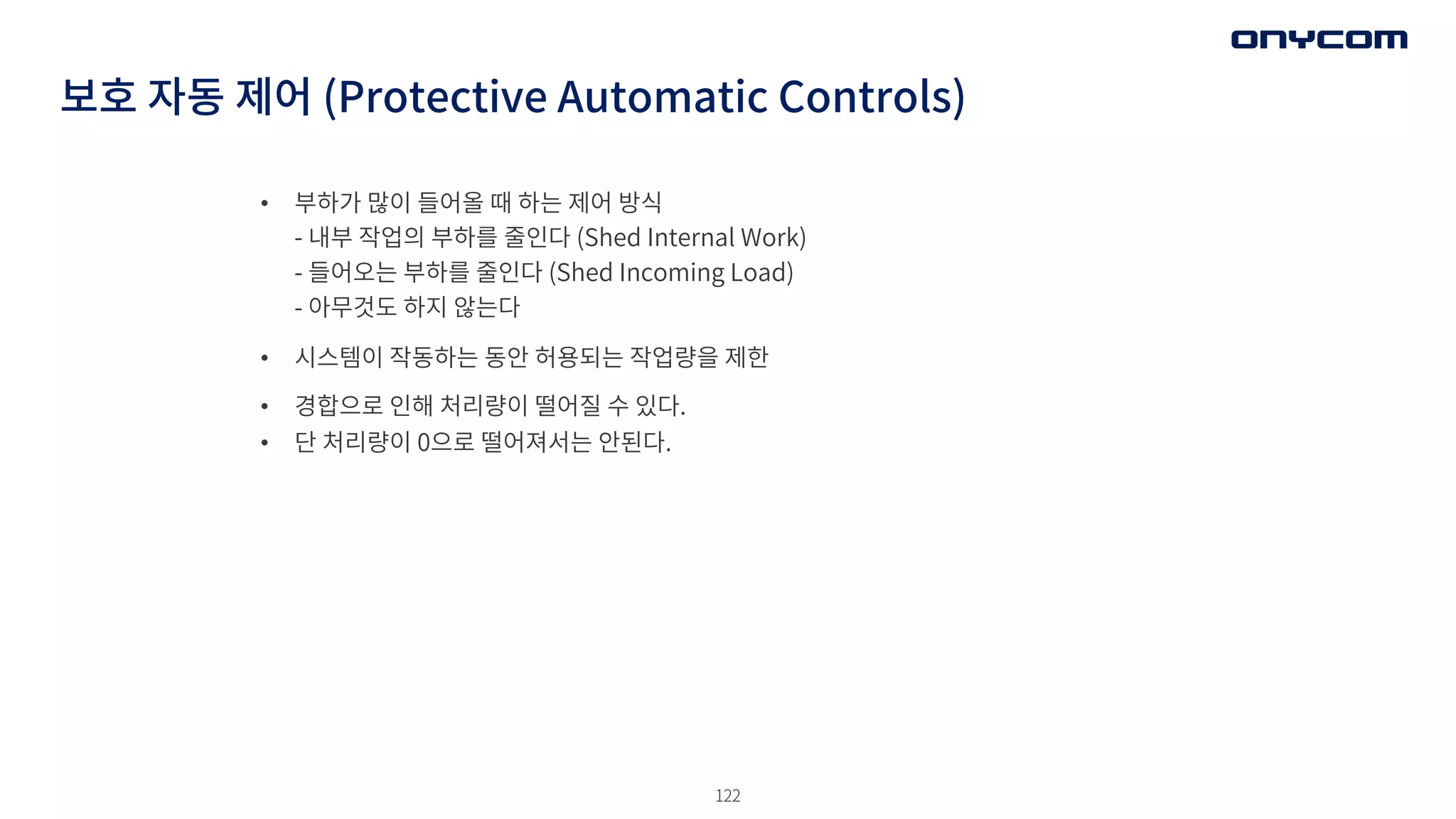 122
• 부하가 많이 들어올 때 하는 제어 방식
- 내부 작업의 부하를 줄인다 (Shed Internal Work)
- 들어오는 부하를 줄인다 (Shed Incoming Load)
- 아무것도 하지 않는다
• 시스템이 작동하는 동안 허용되는 작업량을 제한
• 경합으로 인해 처리량이 떨어질 수 있다.
• 단 처리량이 0으로 떨어져서는 안된다.
보호 자동 제어 (Protective Automatic Controls)
 