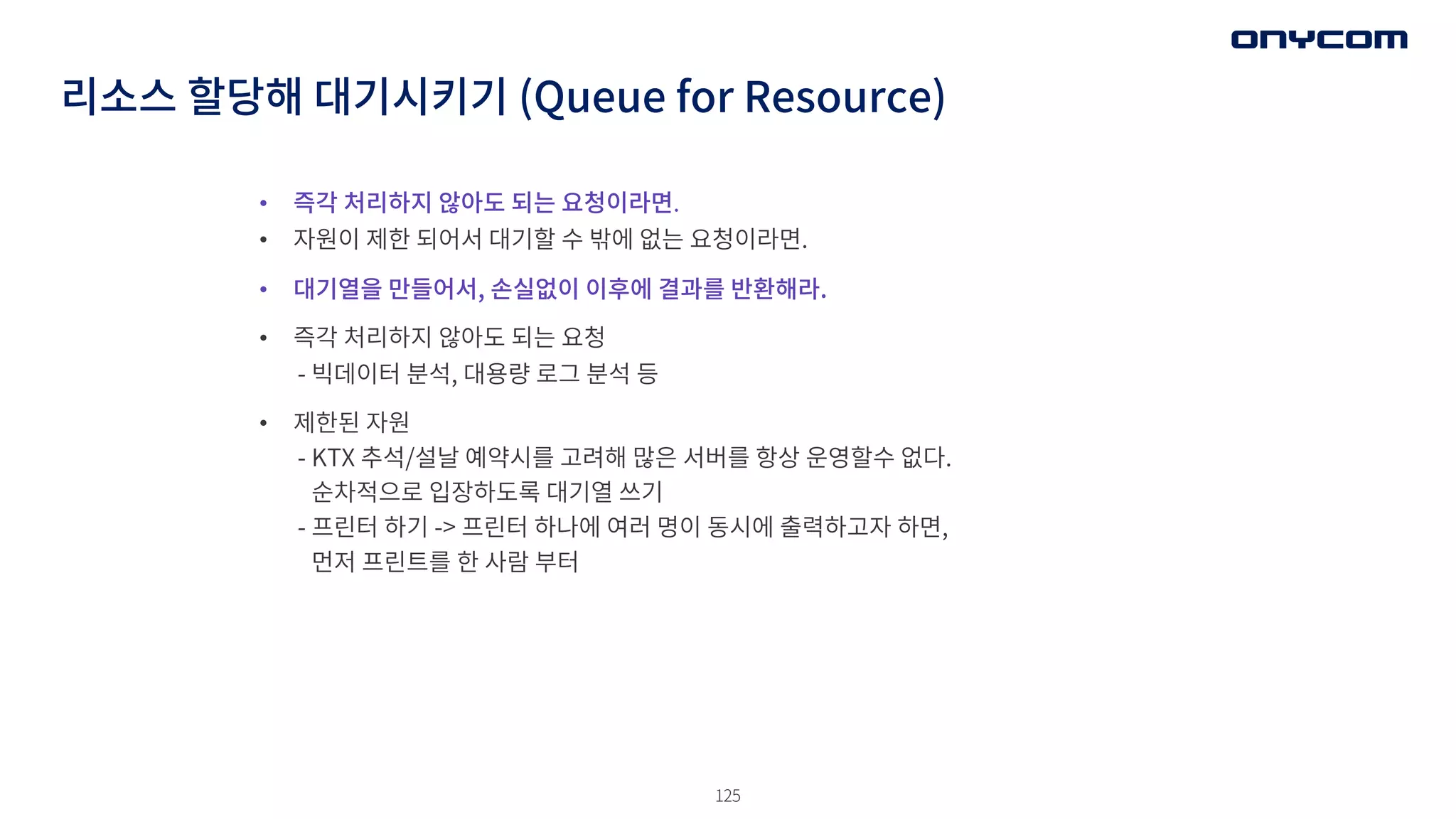 125
• 즉각 처리하지 않아도 되는 요청이라면.
• 자원이 제한 되어서 대기할 수 밖에 없는 요청이라면.
• 대기열을 만들어서, 손실없이 이후에 결과를 반환해라.
• 즉각 처리하지 않아도 되는 요청
- 빅데이터 분석, 대용량 로그 분석 등
• 제한된 자원
- KTX 추석/설날 예약시를 고려해 많은 서버를 항상 운영할수 없다.
순차적으로 입장하도록 대기열 쓰기
- 프린터 하기 -> 프린터 하나에 여러 명이 동시에 출력하고자 하면,
먼저 프린트를 한 사람 부터
리소스 할당해 대기시키기 (Queue for Resource)
 