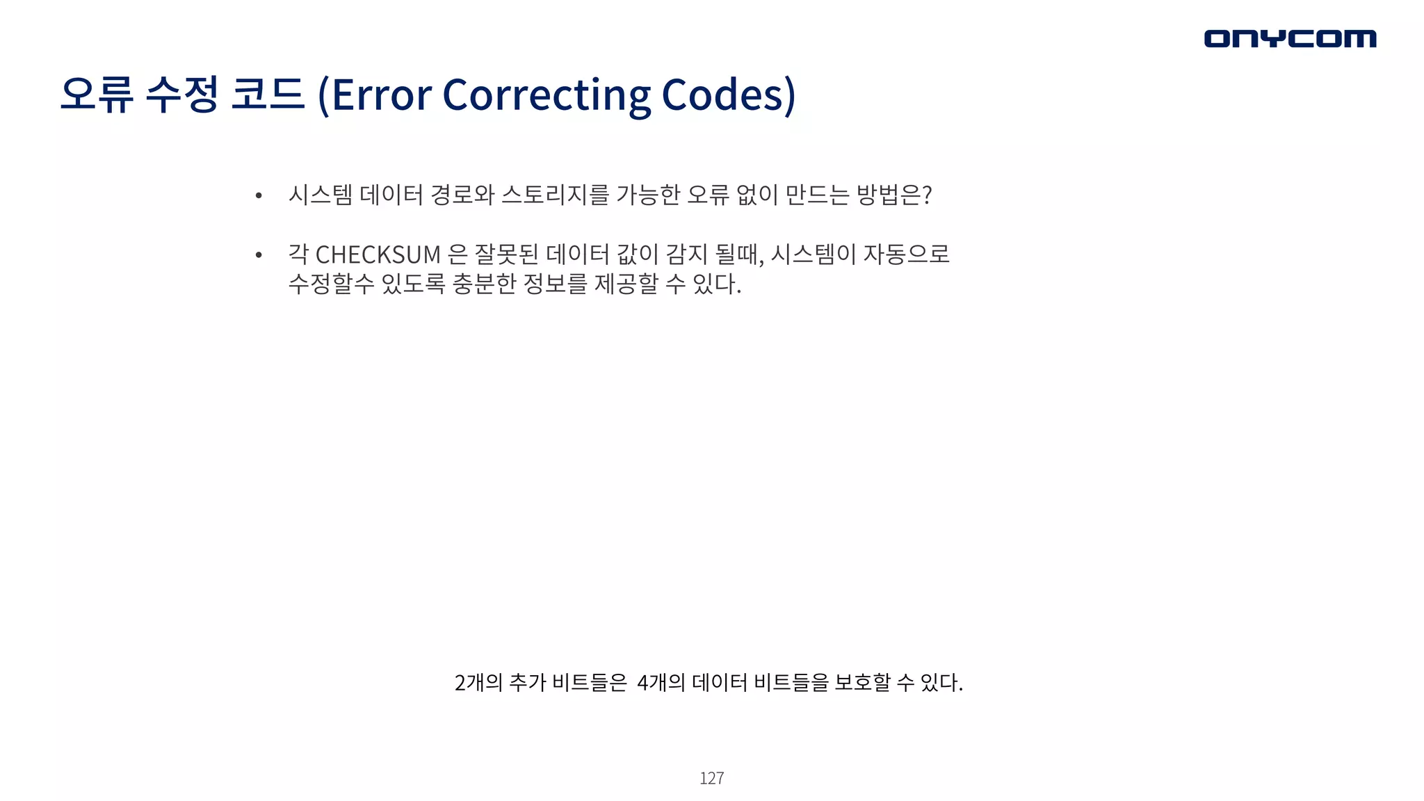 127
• 시스템 데이터 경로와 스토리지를 가능한 오류 없이 만드는 방법은?
• 각 CHECKSUM 은 잘못된 데이터 값이 감지 될때, 시스템이 자동으로
수정할수 있도록 충분한 정보를 제공할 수 있다.
오류 수정 코드 (Error Correcting Codes)
2개의 추가 비트들은 4개의 데이터 비트들을 보호할 수 있다.
 