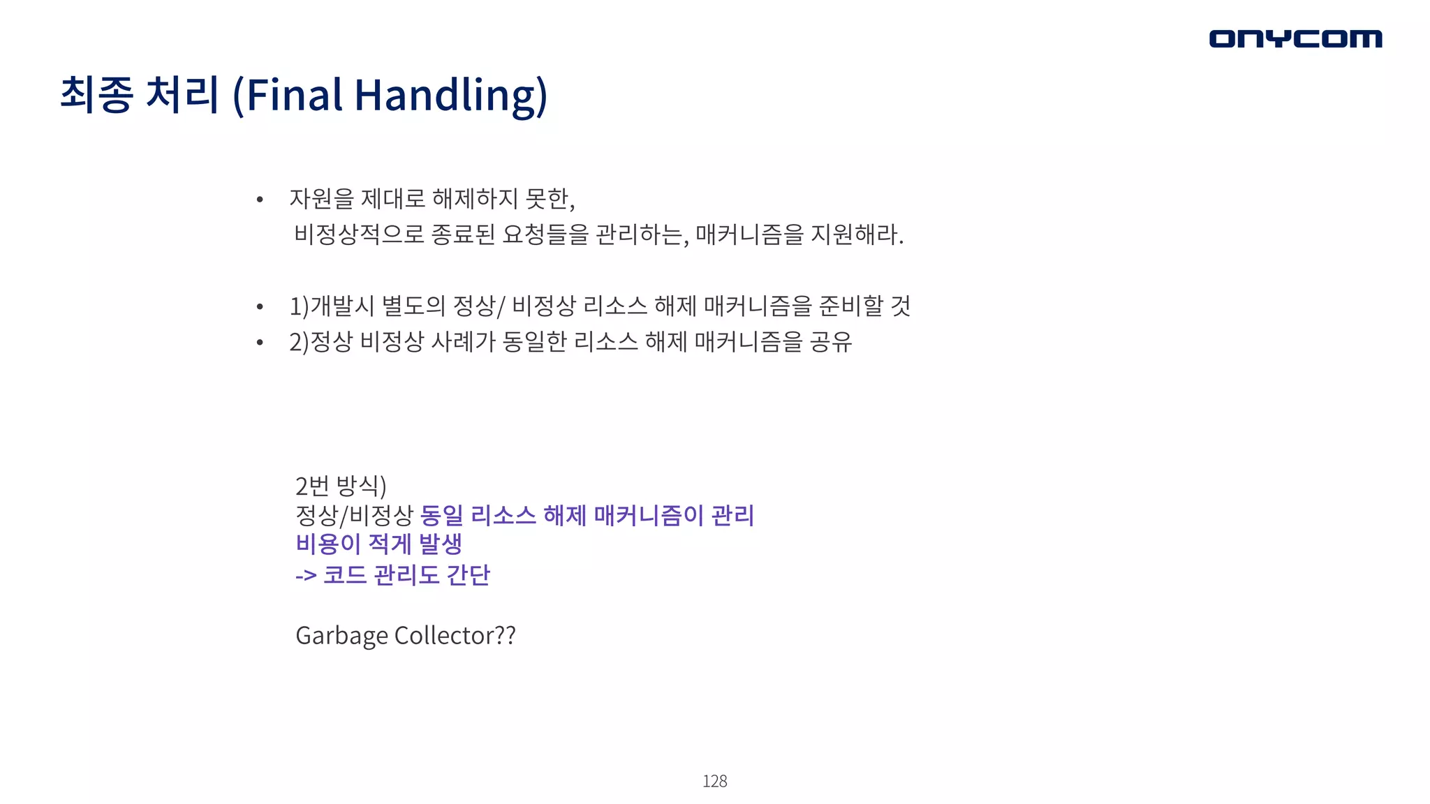128
최종 처리 (Final Handling)
• 자원을 제대로 해제하지 못한,
비정상적으로 종료된 요청들을 관리하는, 매커니즘을 지원해라.
• 1)개발시 별도의 정상/ 비정상 리소스 해제 매커니즘을 준비할 것
• 2)정상 비정상 사례가 동일한 리소스 해제 매커니즘을 공유
2번 방식)
정상/비정상 동일 리소스 해제 매커니즘이 관리
비용이 적게 발생
-> 코드 관리도 간단
Garbage Collector??
 