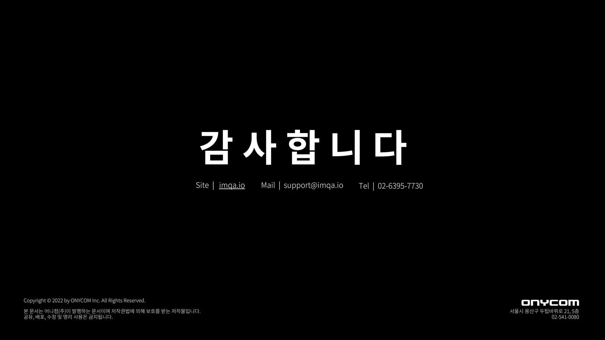 감 사 합 니 다
Mail | support@imqa.io Tel | 02-6395-7730
Site | imqa.io
본 문서는 어니컴(주)이 발행하는 문서이며 저작권법에 의해 보호를 받는 저작물입니다.
공유, 배포, 수정 및 영리 사용은 금지됩니다.
Copyright © 2022 by ONYCOM Inc. All Rights Reserved.
서울시 용산구 두텁바위로 21, 5층
02-541-0080
 