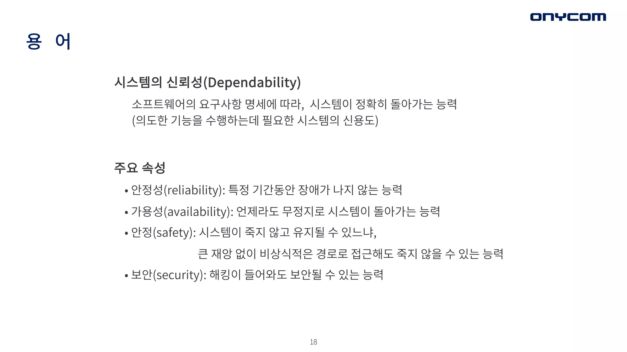 18
용 어
주요 속성
• 안정성(reliability): 특정 기간동안 장애가 나지 않는 능력
• 가용성(availability): 언제라도 무정지로 시스템이 돌아가는 능력
• 안정(safety): 시스템이 죽지 않고 유지될 수 있느냐,
큰 재앙 없이 비상식적은 경로로 접근해도 죽지 않을 수 있는 능력
• 보안(security): 해킹이 들어와도 보안될 수 있는 능력
시스템의 신뢰성(Dependability)
소프트웨어의 요구사항 명세에 따라, 시스템이 정확히 돌아가는 능력
(의도한 기능을 수행하는데 필요한 시스템의 신용도)
 